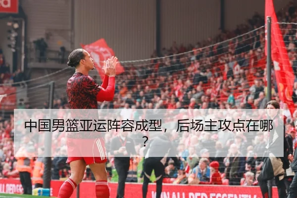 中国男篮亚运阵容成型，后场主攻点在哪？